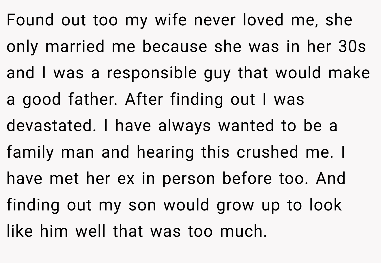 Found out too my wife never loved me, she only married me because she was in her 30s and I was a responsible guy that would make a good father. After finding out I was devastated. I have always wanted to be a family man and hearing this crushed me. I have met her ex in person before too. And finding out my son would grow up to look like him well that was too much.