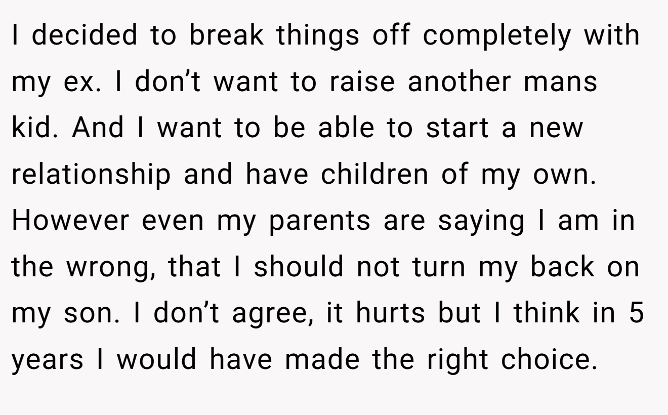 I decided to break things off completely with my ex. I don’t want to raise another mans kid. And I want to be able to start a new relationship and have children of my own. However even my parents are saying I am in the wrong, that I should not turn my back on my son. I don’t agree, it hurts but I think in 5 years I would have made the right choice.