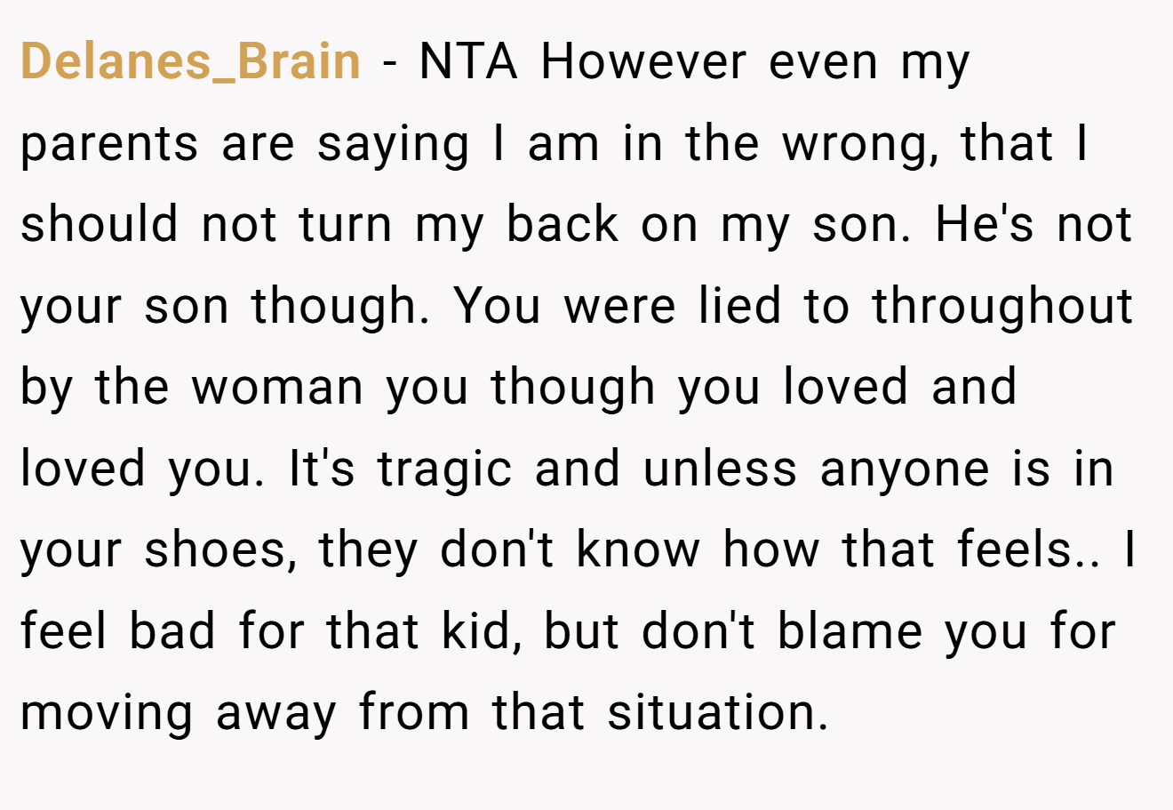 Delanes_Brain - NTA However even my parents are saying I am in the wrong, that I should not turn my back on my son. He's not your son though. You were lied to throughout by the woman you though you loved and loved you. It's tragic and unless anyone is in your shoes, they don't know how that feels.. I feel bad for that kid, but don't blame you for moving away from that situation.