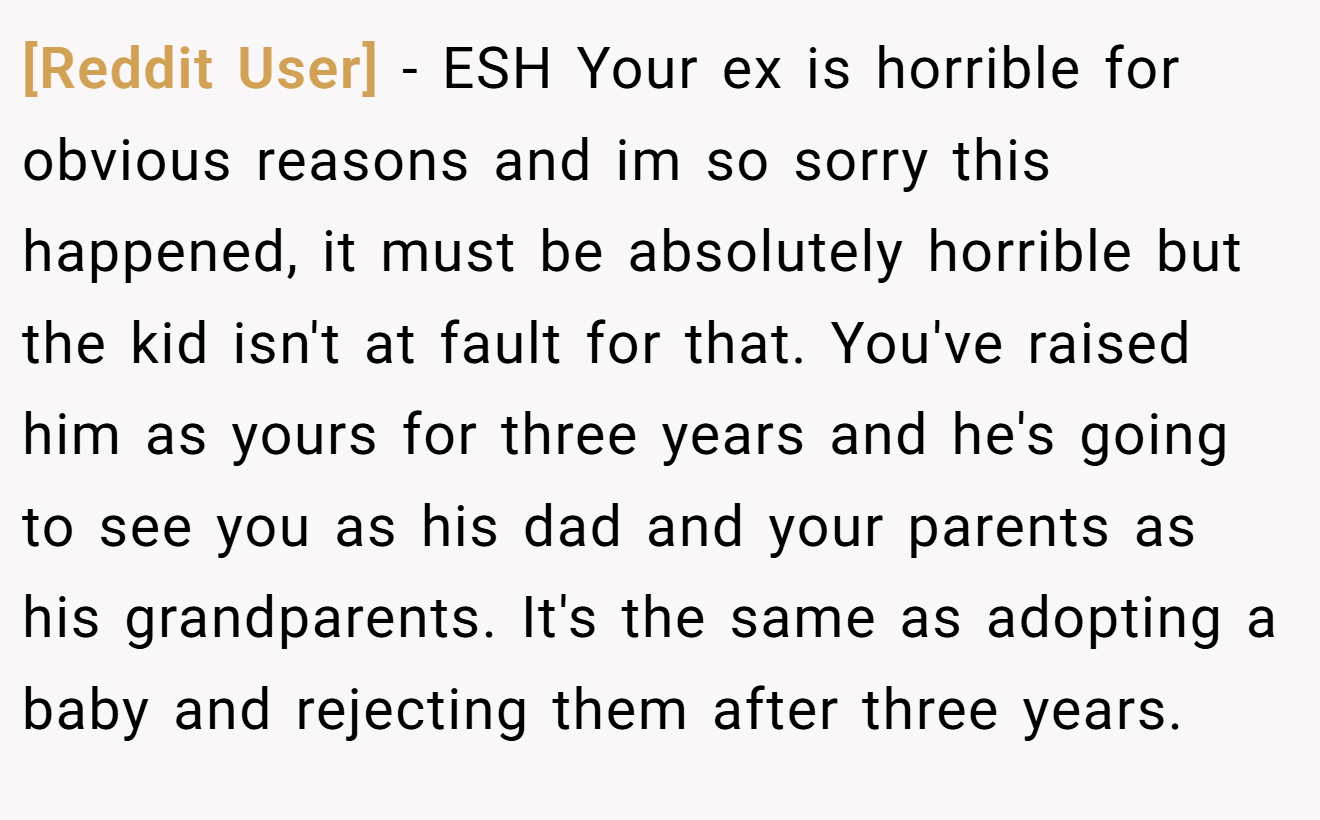 [Reddit User] - ESH Your ex is horrible for obvious reasons and im so sorry this happened, it must be absolutely horrible but the kid isn't at fault for that. You've raised him as yours for three years and he's going to see you as his dad and your parents as his grandparents. It's the same as adopting a baby and rejecting them after three years.