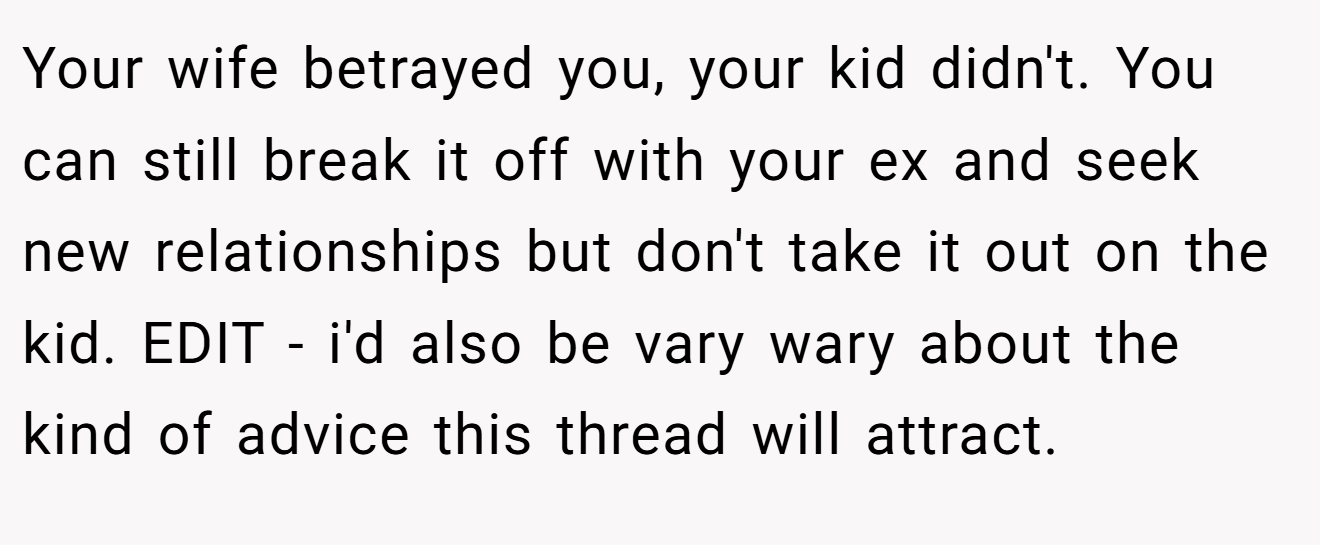 Your wife betrayed you, your kid didn't. You can still break it off with your ex and seek new relationships but don't take it out on the kid. EDIT - i'd also be vary wary about the kind of advice this thread will attract.