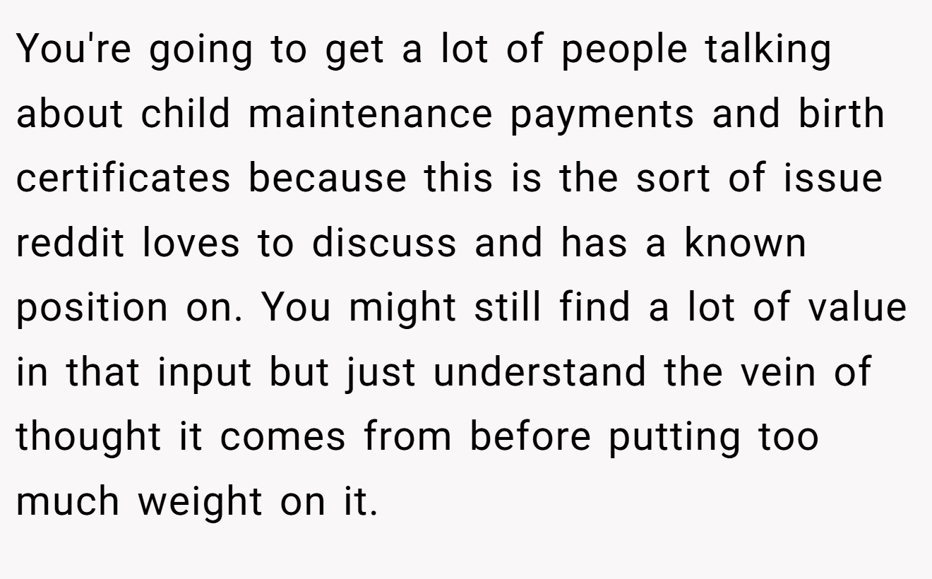 You're going to get a lot of people talking about child maintenance payments and birth certificates because this is the sort of issue reddit loves to discuss and has a known position on. You might still find a lot of value in that input but just understand the vein of thought it comes from before putting too much weight on it.