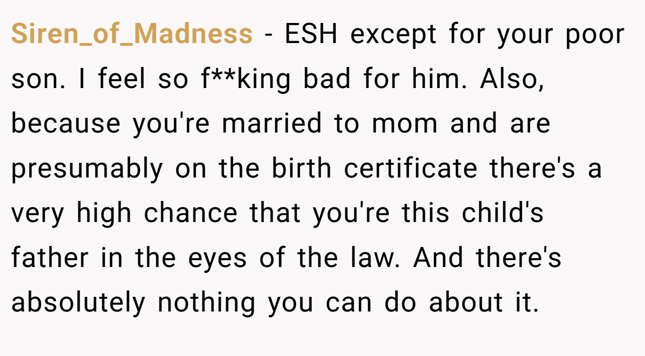 Siren_of_Madness - ESH except for your poor son. I feel so f**king bad for him. Also, because you're married to mom and are presumably on the birth certificate there's a very high chance that you're this child's father in the eyes of the law. And there's absolutely nothing you can do about it.