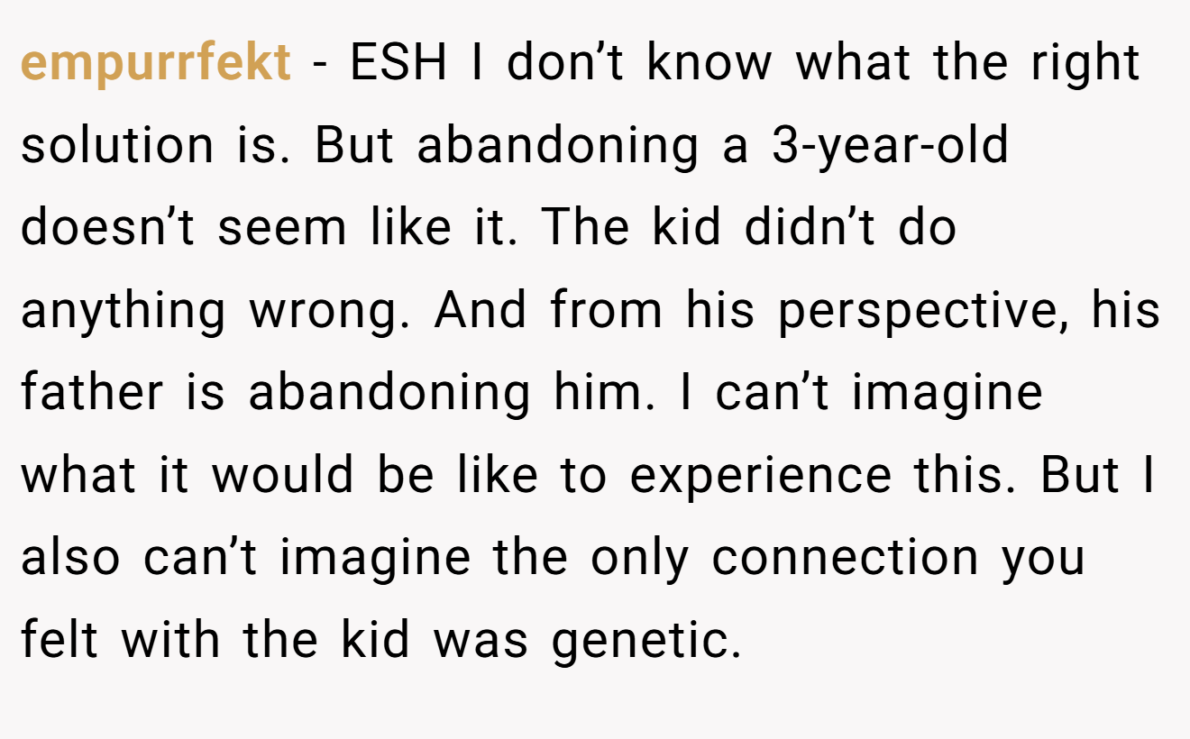 empurrfekt - ESH I don’t know what the right solution is. But abandoning a 3-year-old doesn’t seem like it. The kid didn’t do anything wrong. And from his perspective, his father is abandoning him. I can’t imagine what it would be like to experience this. But I also can’t imagine the only connection you felt with the kid was genetic.