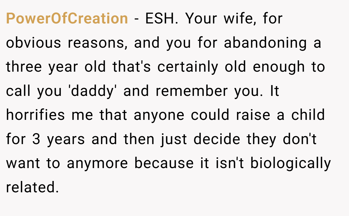 PowerOfCreation - ESH. Your wife, for obvious reasons, and you for abandoning a three year old that's certainly old enough to call you 'daddy' and remember you. It horrifies me that anyone could raise a child for 3 years and then just decide they don't want to anymore because it isn't biologically related.
