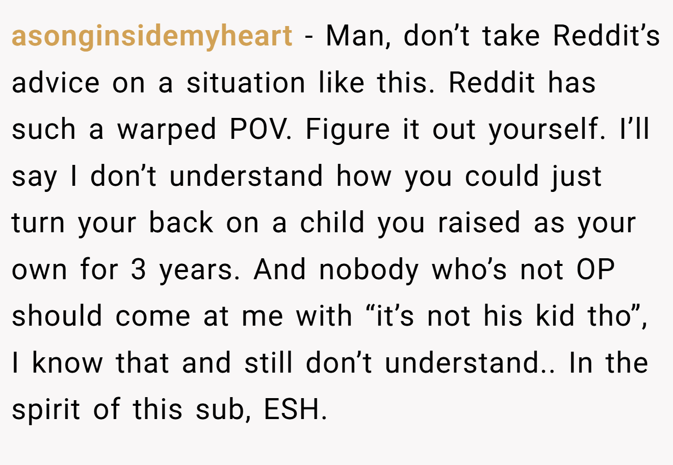 asonginsidemyheart - Man, don’t take Reddit’s advice on a situation like this. Reddit has such a warped POV. Figure it out yourself. I’ll say I don’t understand how you could just turn your back on a child you raised as your own for 3 years. And nobody who’s not OP should come at me with “it’s not his kid tho”, I know that and still don’t understand.. In the spirit of this sub, ESH.