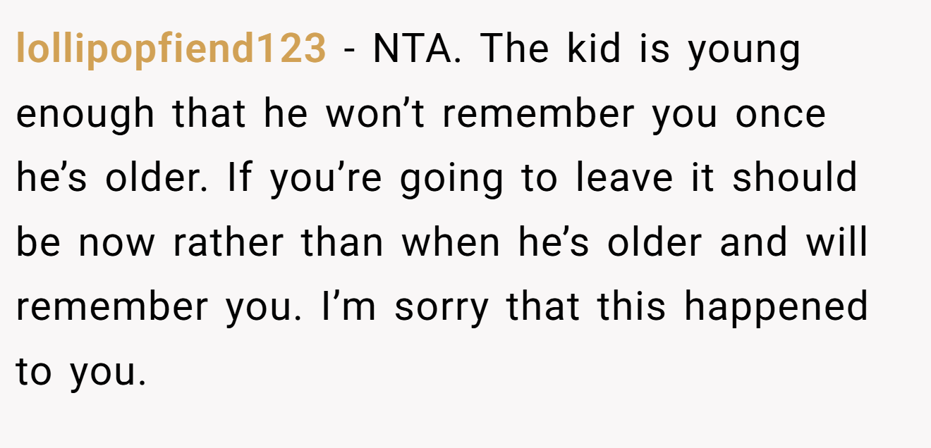 lollipopfiend123 - NTA. The kid is young enough that he won’t remember you once he’s older. If you’re going to leave it should be now rather than when he’s older and will remember you. I’m sorry that this happened to you.