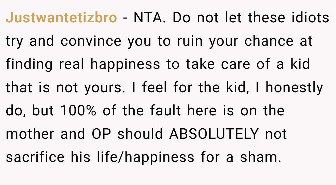 Justwantetizbro - NTA. Do not let these idiots try and convince you to ruin your chance at finding real happiness to take care of a kid that is not yours. I feel for the kid, I honestly do, but 100% of the fault here is on the mother and OP should ABSOLUTELY not sacrifice his life/happiness for a sham.