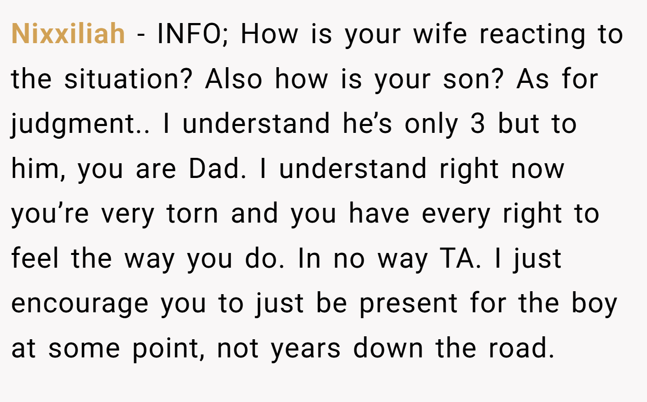 Nixxiliah - INFO; How is your wife reacting to the situation? Also how is your son? As for judgment.. I understand he’s only 3 but to him, you are Dad. I understand right now you’re very torn and you have every right to feel the way you do. In no way TA. I just encourage you to just be present for the boy at some point, not years down the road.