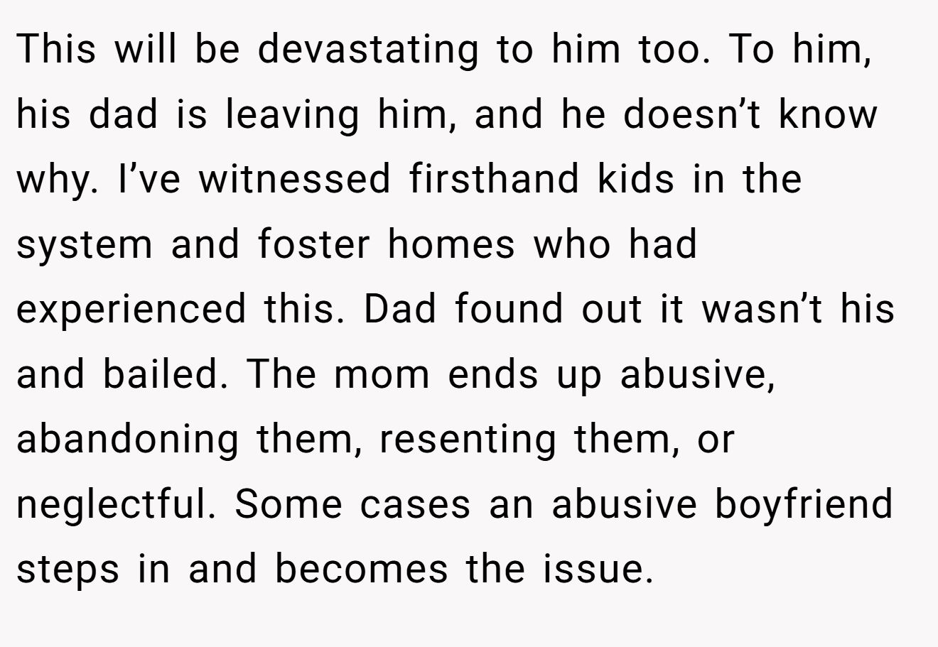 This will be devastating to him too. To him, his dad is leaving him, and he doesn’t know why. I’ve witnessed firsthand kids in the system and foster homes who had experienced this. Dad found out it wasn’t his and bailed. The mom ends up abusive, abandoning them, resenting them, or neglectful. Some cases an abusive boyfriend steps in and becomes the issue.