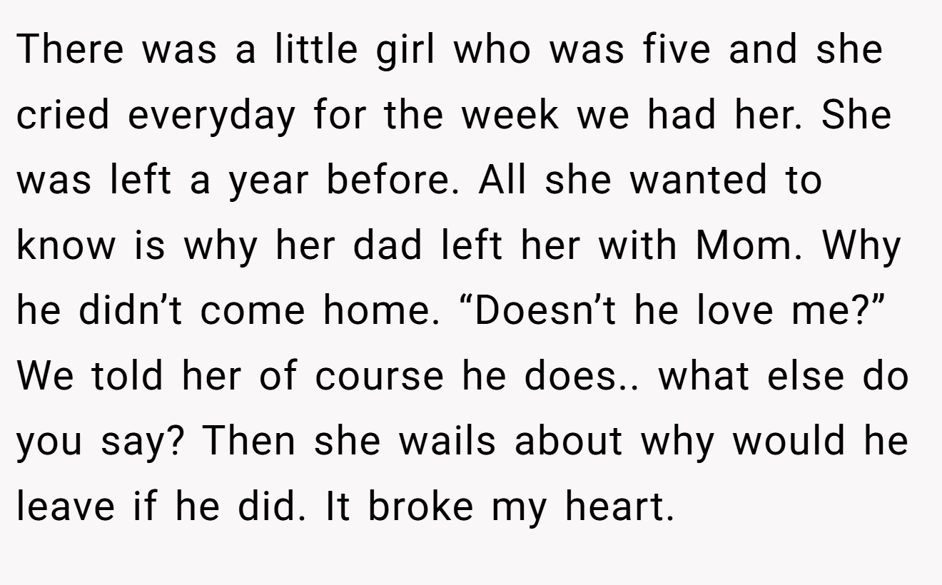 There was a little girl who was five and she cried everyday for the week we had her. She was left a year before. All she wanted to know is why her dad left her with Mom. Why he didn’t come home. “Doesn’t he love me?” We told her of course he does.. what else do you say? Then she wails about why would he leave if he did. It broke my heart.