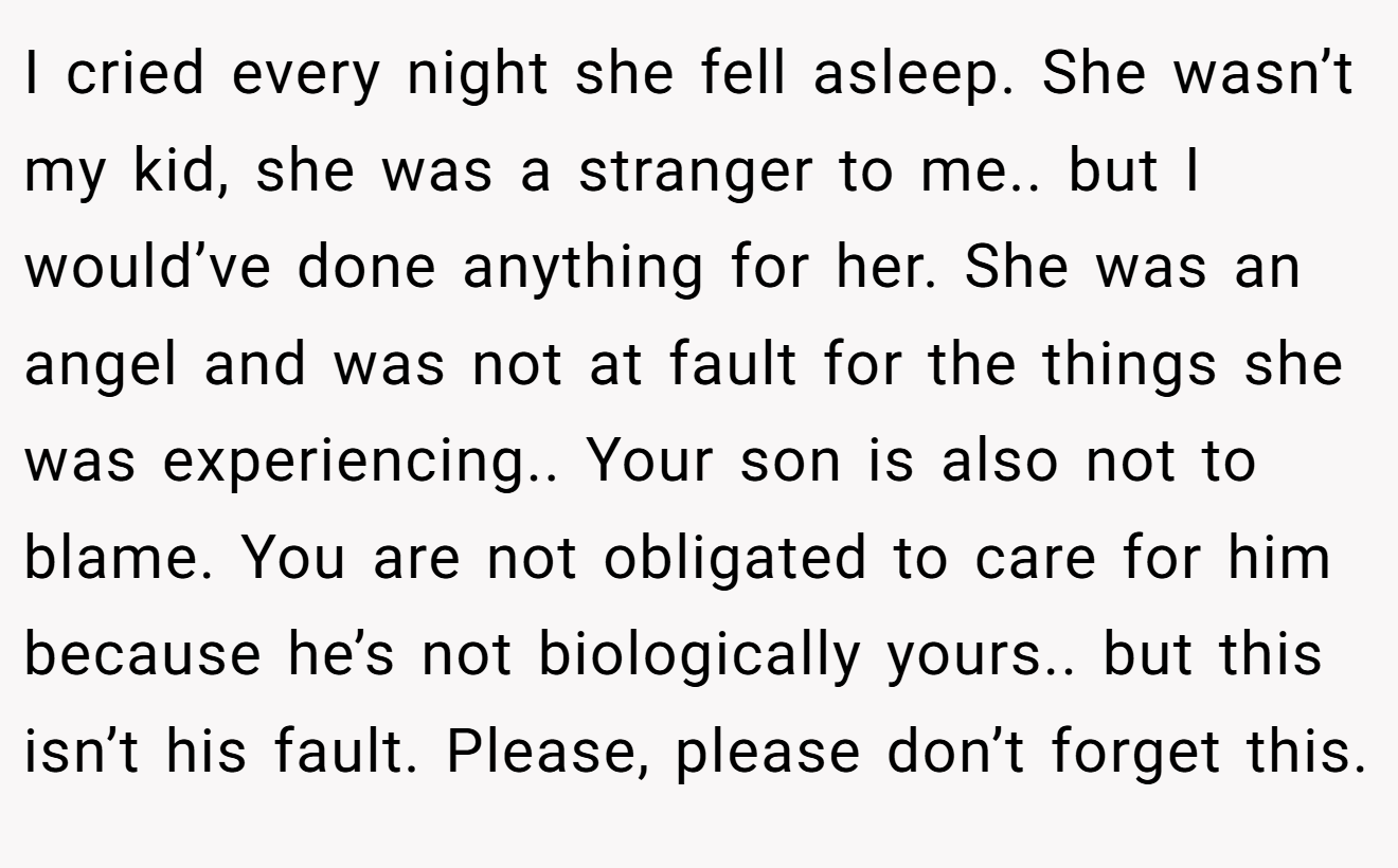 I cried every night she fell asleep. She wasn’t my kid, she was a stranger to me.. but I would’ve done anything for her. She was an angel and was not at fault for the things she was experiencing.. Your son is also not to blame. You are not obligated to care for him because he’s not biologically yours.. but this isn’t his fault. Please, please don’t forget this.