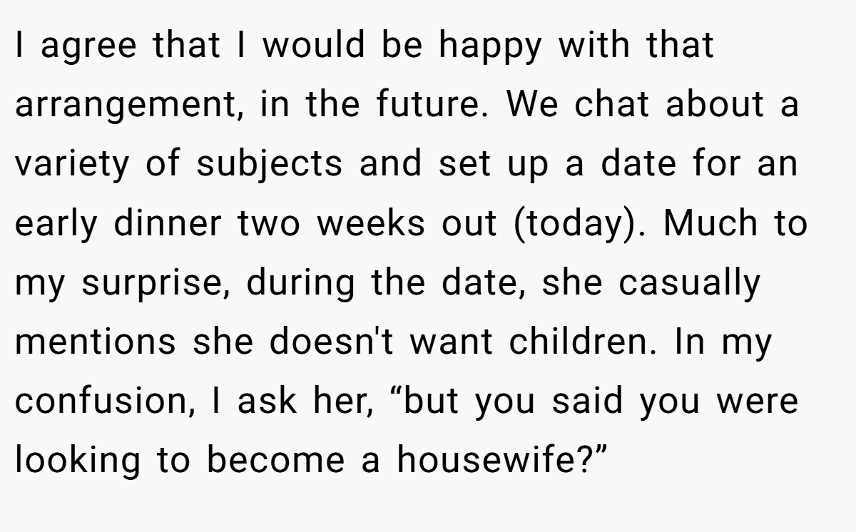 I agree that I would be happy with that arrangement, in the future. We chat about a variety of subjects and set up a date for an early dinner two weeks out (today). Much to my surprise, during the date, she casually mentions she doesn't want children. In my confusion, I ask her, “but you said you were looking to become a housewife?”
