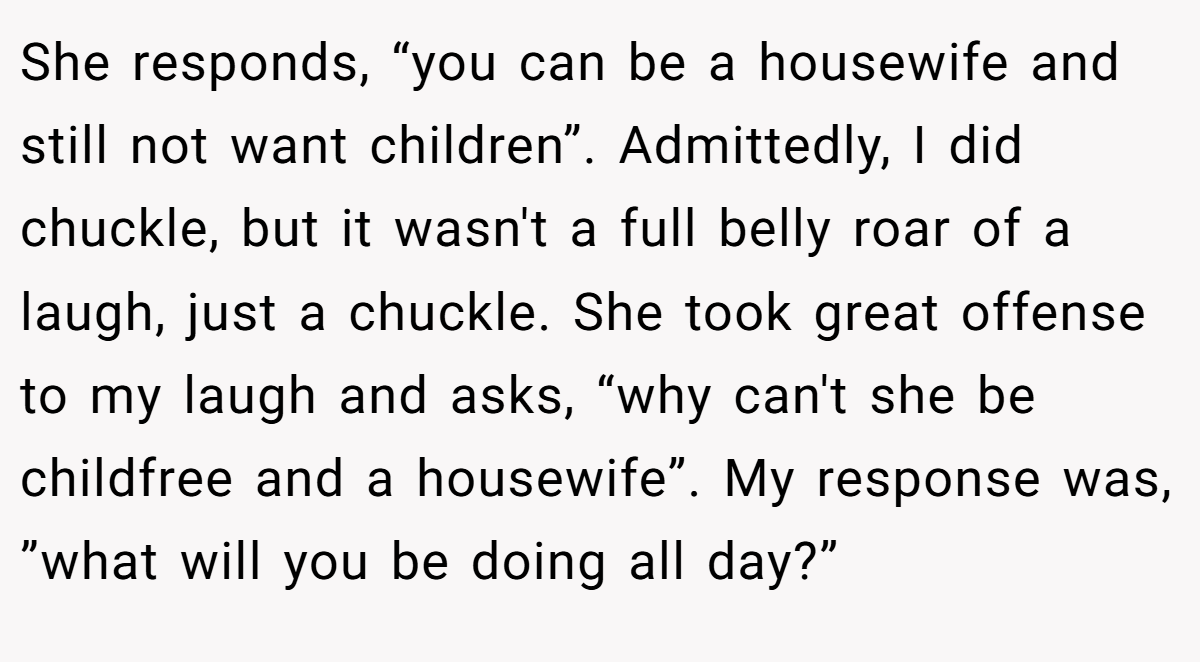 She responds, “you can be a housewife and still not want children”. Admittedly, I did chuckle, but it wasn't a full belly roar of a laugh, just a chuckle. She took great offense to my laugh and asks, “why can't she be childfree and a housewife”. My response was, ”what will you be doing all day?”