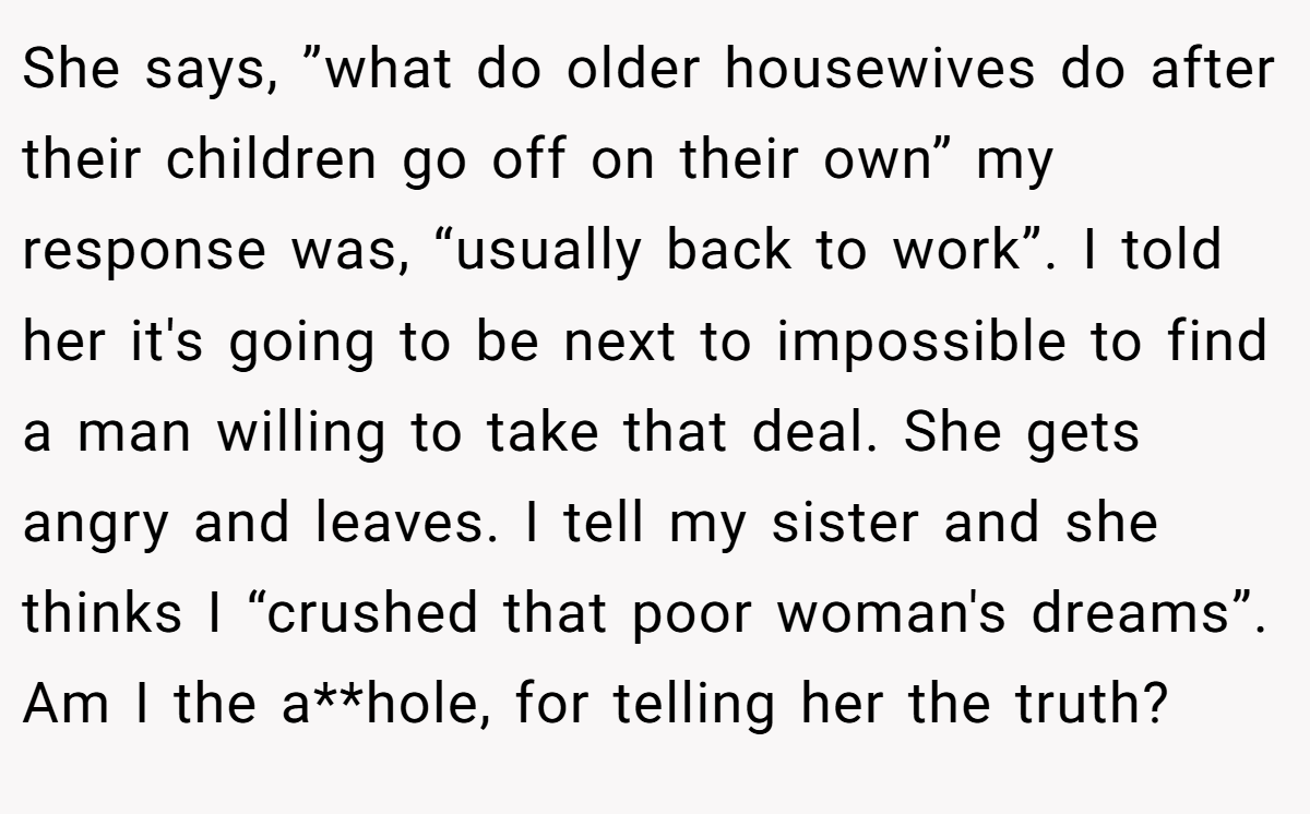 She says, ”what do older housewives do after their children go off on their own” my response was, “usually back to work”. I told her it's going to be next to impossible to find a man willing to take that deal. She gets angry and leaves. I tell my sister and she thinks I “crushed that poor woman's dreams”. Am I the a**hole, for telling her the truth?