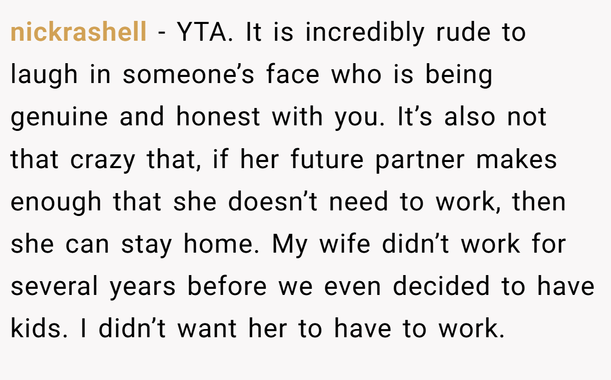 nickrashell - YTA. It is incredibly rude to laugh in someone’s face who is being genuine and honest with you. It’s also not that crazy that, if her future partner makes enough that she doesn’t need to work, then she can stay home. My wife didn’t work for several years before we even decided to have kids. I didn’t want her to have to work.