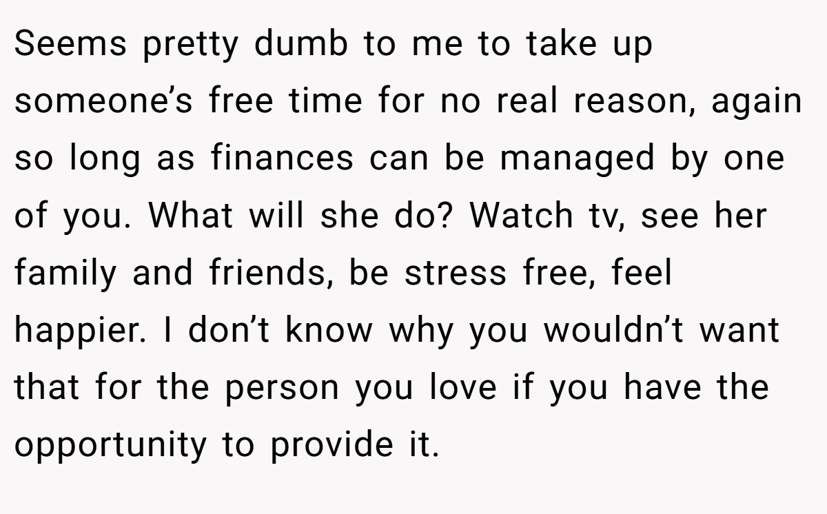 Seems pretty dumb to me to take up someone’s free time for no real reason, again so long as finances can be managed by one of you. What will she do? Watch tv, see her family and friends, be stress free, feel happier. I don’t know why you wouldn’t want that for the person you love if you have the opportunity to provide it.