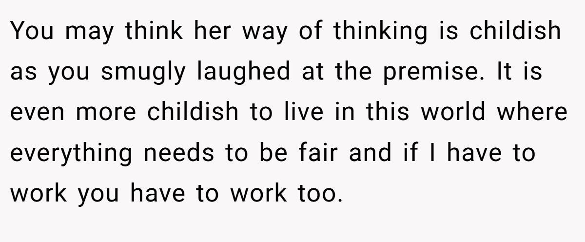 You may think her way of thinking is childish as you smugly laughed at the premise. It is even more childish to live in this world where everything needs to be fair and if I have to work you have to work too.