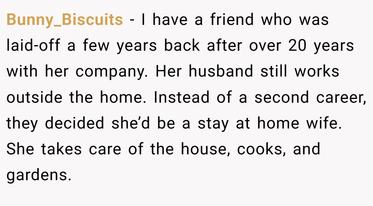 Bunny_Biscuits - I have a friend who was laid-off a few years back after over 20 years with her company. Her husband still works outside the home. Instead of a second career, they decided she’d be a stay at home wife. She takes care of the house, cooks, and gardens.