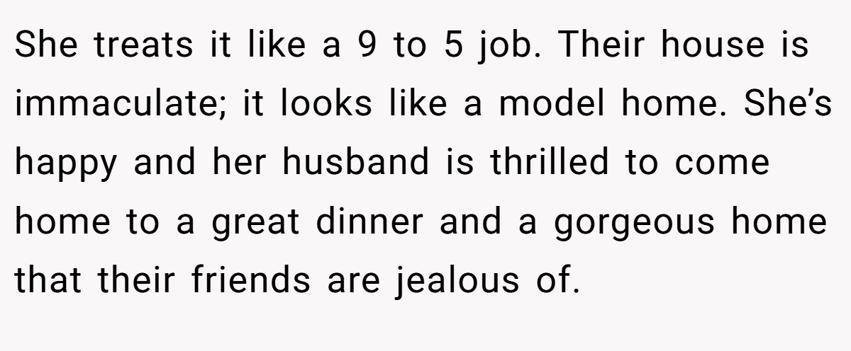 She treats it like a 9 to 5 job. Their house is immaculate; it looks like a model home. She’s happy and her husband is thrilled to come home to a great dinner and a gorgeous home that their friends are jealous of.