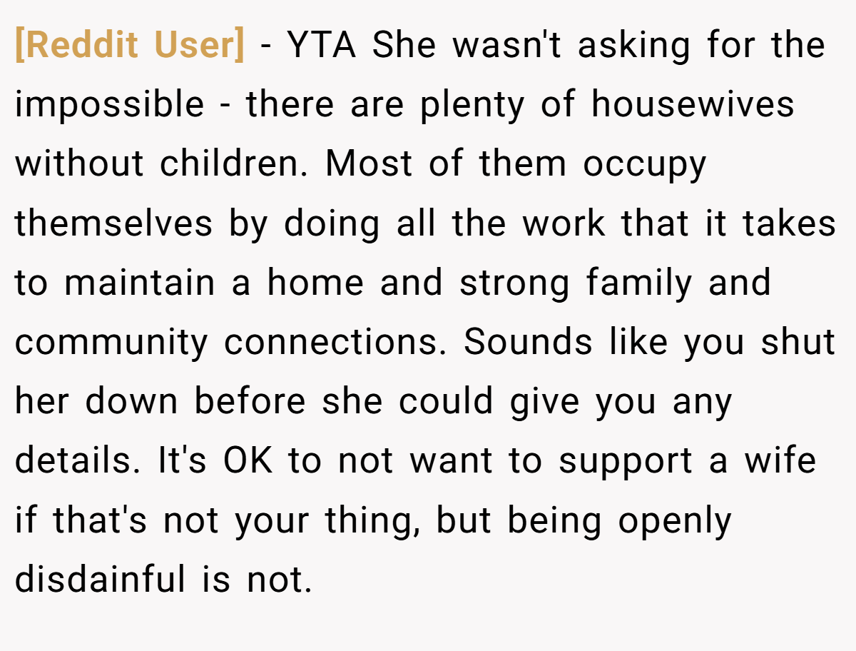 [Reddit User] - YTA She wasn't asking for the impossible - there are plenty of housewives without children. Most of them occupy themselves by doing all the work that it takes to maintain a home and strong family and community connections. Sounds like you shut her down before she could give you any details. It's OK to not want to support a wife if that's not your thing, but being openly disdainful is not.