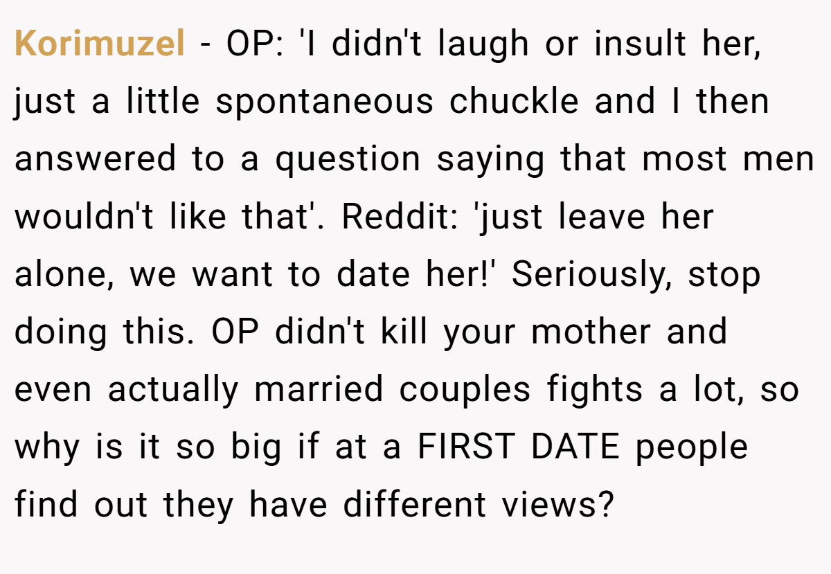 Korimuzel - OP: 'I didn't laugh or insult her, just a little spontaneous chuckle and I then answered to a question saying that most men wouldn't like that'. Reddit: 'just leave her alone, we want to date her!' Seriously, stop doing this. OP didn't kill your mother and even actually married couples fights a lot, so why is it so big if at a FIRST DATE people find out they have different views?