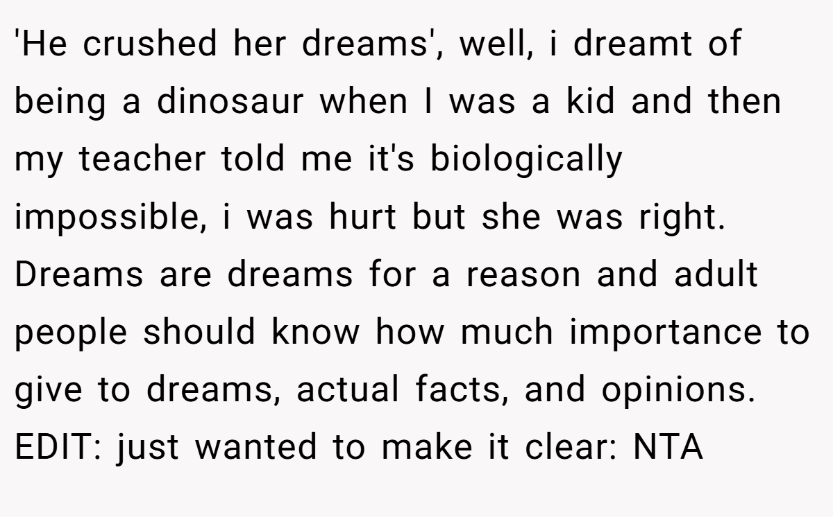 'He crushed her dreams', well, i dreamt of being a dinosaur when I was a kid and then my teacher told me it's biologically impossible, i was hurt but she was right. Dreams are dreams for a reason and adult people should know how much importance to give to dreams, actual facts, and opinions. EDIT: just wanted to make it clear: NTA