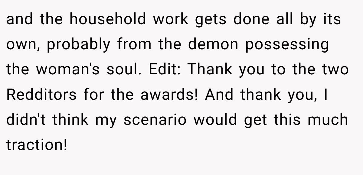 and the household work gets done all by its own, probably from the demon possessing the woman's soul. Edit: Thank you to the two Redditors for the awards! And thank you, I didn't think my scenario would get this much traction!