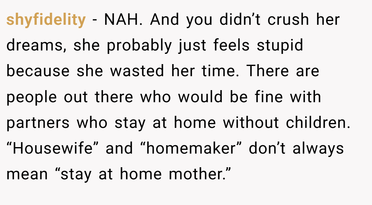 shyfidelity - NAH. And you didn’t crush her dreams, she probably just feels stupid because she wasted her time. There are people out there who would be fine with partners who stay at home without children. “Housewife” and “homemaker” don’t always mean “stay at home mother.”