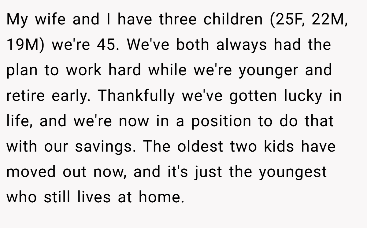 My wife and I have three children (25F, 22M, 19M) we're 45. We've both always had the plan to work hard while we're younger and retire early. Thankfully we've gotten lucky in life, and we're now in a position to do that with our savings. The oldest two kids have moved out now, and it's just the youngest who still lives at home.