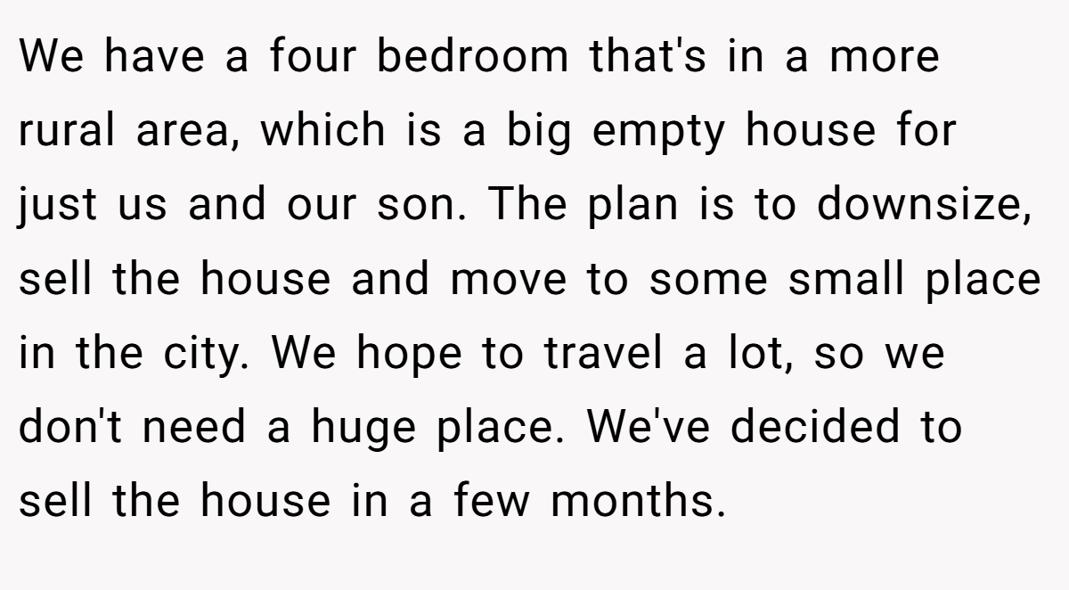 We have a four bedroom that's in a more rural area, which is a big empty house for just us and our son. The plan is to downsize, sell the house and move to some small place in the city. We hope to travel a lot, so we don't need a huge place. We've decided to sell the house in a few months.