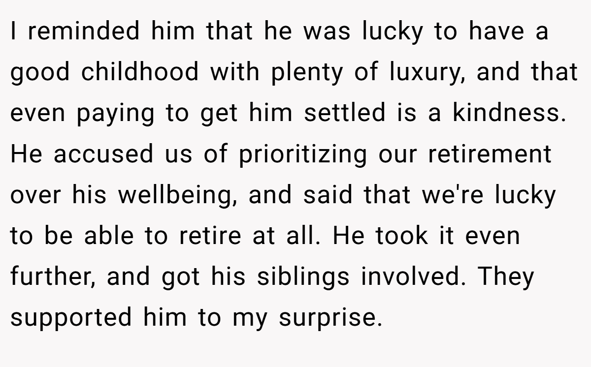 I reminded him that he was lucky to have a good childhood with plenty of luxury, and that even paying to get him settled is a kindness. He accused us of prioritizing our retirement over his wellbeing, and said that we're lucky to be able to retire at all. He took it even further, and got his siblings involved. They supported him to my surprise.