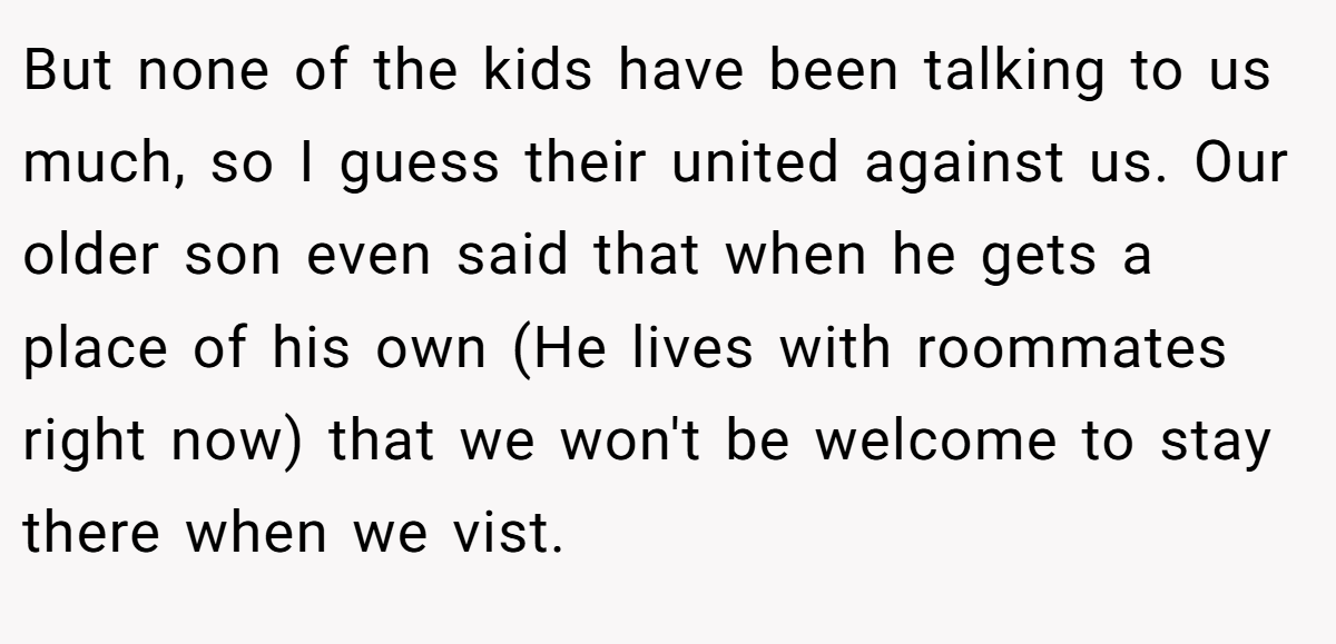 But none of the kids have been talking to us much, so I guess their united against us. Our older son even said that when he gets a place of his own (He lives with roommates right now) that we won't be welcome to stay there when we vist.