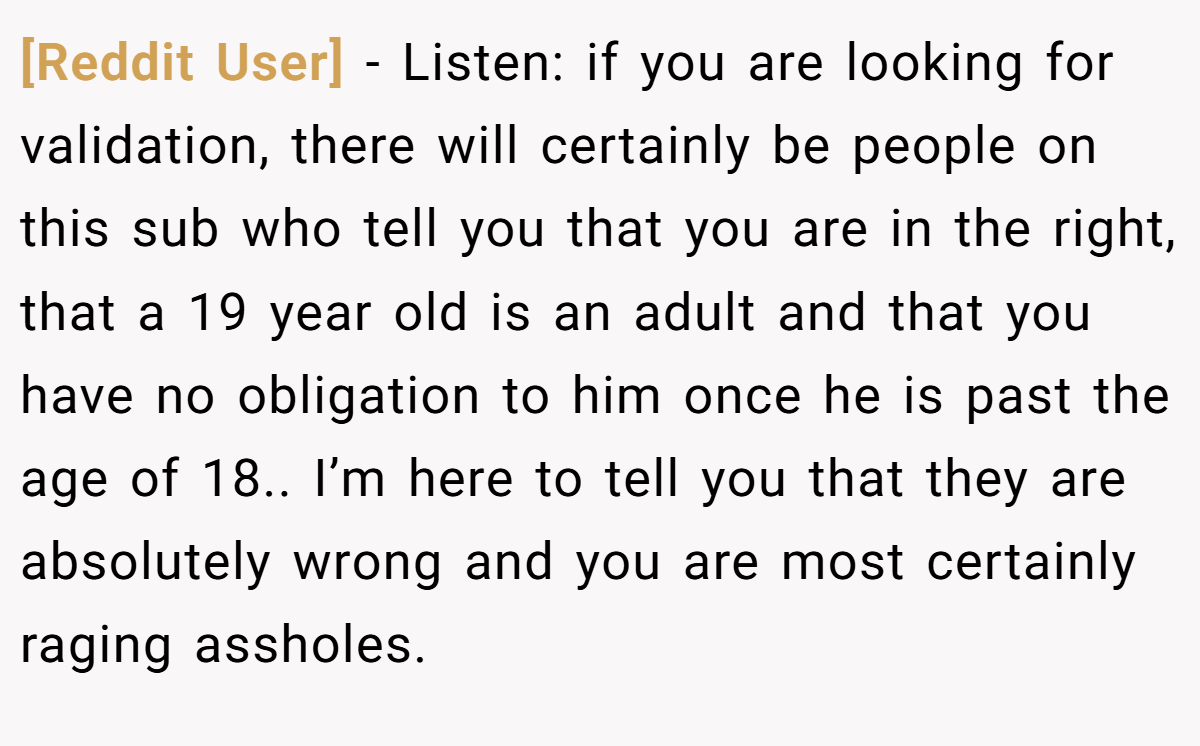 [Reddit User] - Listen: if you are looking for validation, there will certainly be people on this sub who tell you that you are in the right, that a 19 year old is an adult and that you have no obligation to him once he is past the age of 18.. I’m here to tell you that they are absolutely wrong and you are most certainly raging assholes.