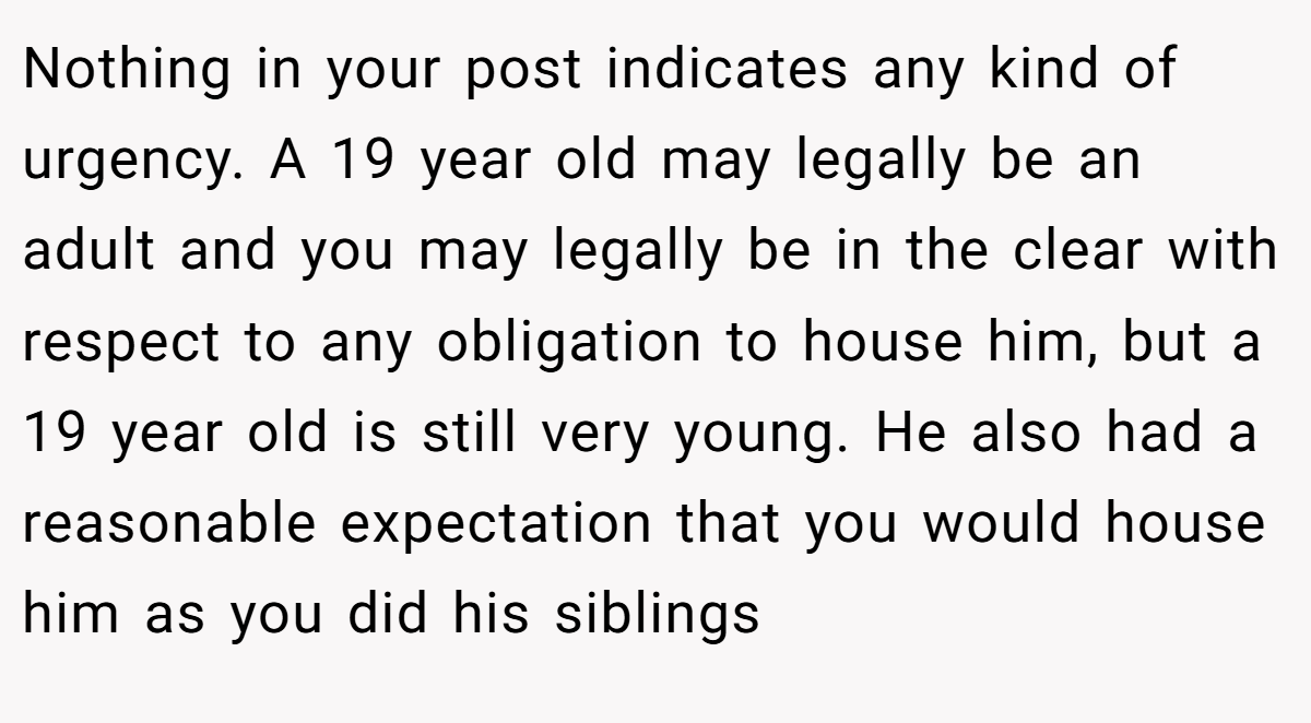 Nothing in your post indicates any kind of urgency. A 19 year old may legally be an adult and you may legally be in the clear with respect to any obligation to house him, but a 19 year old is still very young. He also had a reasonable expectation that you would house him as you did his siblings
