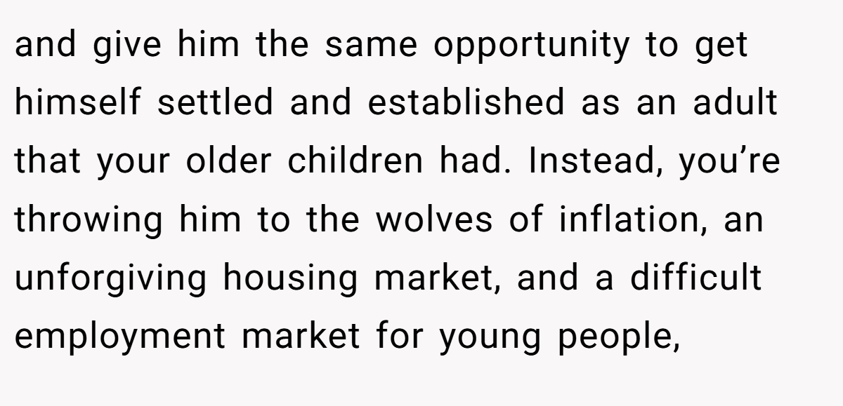 and give him the same opportunity to get himself settled and established as an adult that your older children had. Instead, you’re throwing him to the wolves of inflation, an unforgiving housing market, and a difficult employment market for young people,