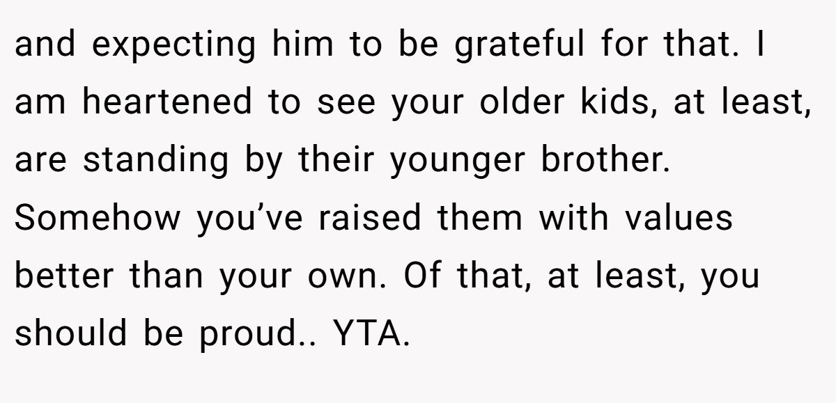 and expecting him to be grateful for that. I am heartened to see your older kids, at least, are standing by their younger brother. Somehow you’ve raised them with values better than your own. Of that, at least, you should be proud.. YTA.