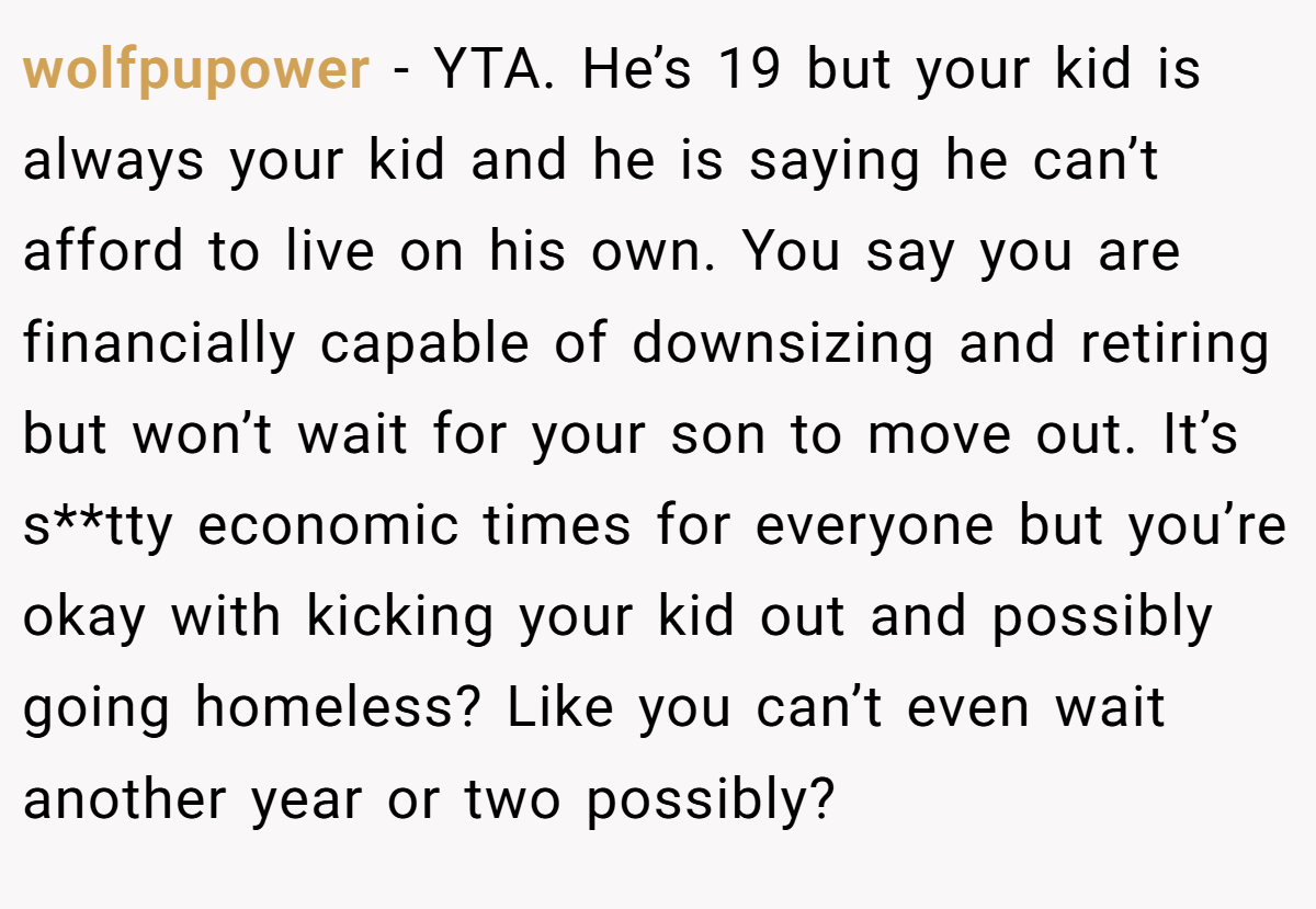 wolfpupower - YTA. He’s 19 but your kid is always your kid and he is saying he can’t afford to live on his own. You say you are financially capable of downsizing and retiring but won’t wait for your son to move out. It’s s**tty economic times for everyone but you’re okay with kicking your kid out and possibly going homeless? Like you can’t even wait another year or two possibly?