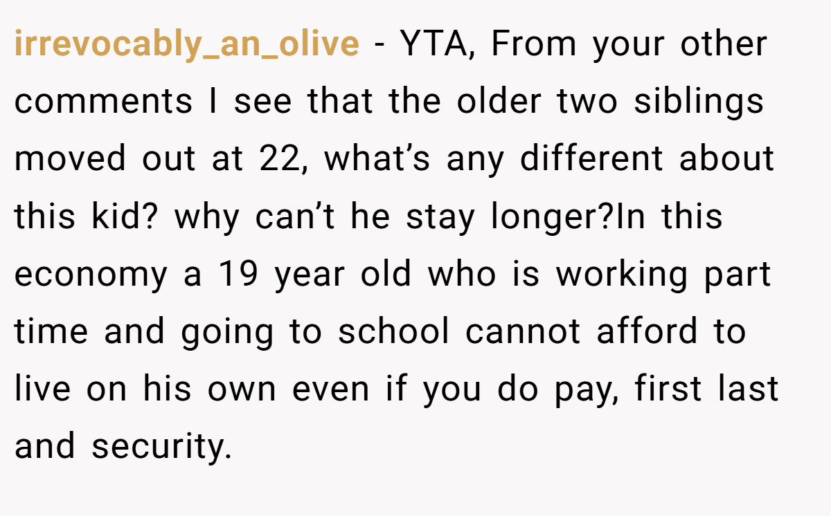 irrevocably_an_olive - YTA, From your other comments I see that the older two siblings moved out at 22, what’s any different about this kid? why can’t he stay longer?In this economy a 19 year old who is working part time and going to school cannot afford to live on his own even if you do pay, first last and security.
