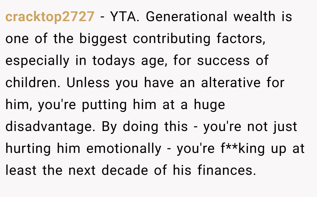 cracktop2727 - YTA. Generational wealth is one of the biggest contributing factors, especially in todays age, for success of children. Unless you have an alterative for him, you're putting him at a huge disadvantage. By doing this - you're not just hurting him emotionally - you're f**king up at least the next decade of his finances.