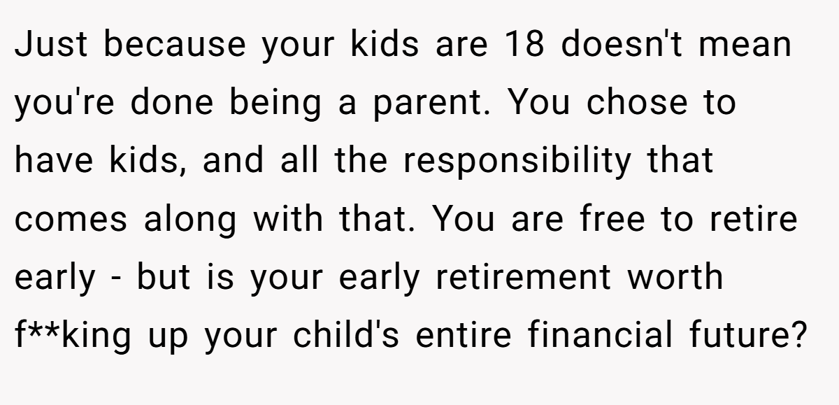 Just because your kids are 18 doesn't mean you're done being a parent. You chose to have kids, and all the responsibility that comes along with that. You are free to retire early - but is your early retirement worth f**king up your child's entire financial future?