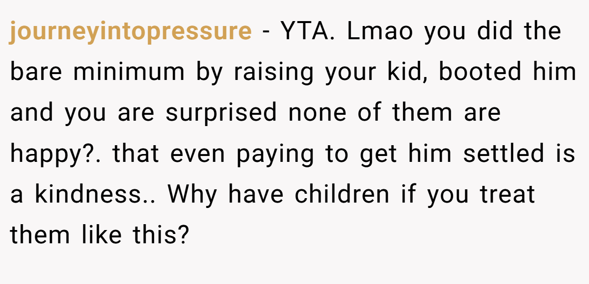 journeyintopressure - YTA. Lmao you did the bare minimum by raising your kid, booted him and you are surprised none of them are happy?. that even paying to get him settled is a kindness.. Why have children if you treat them like this?