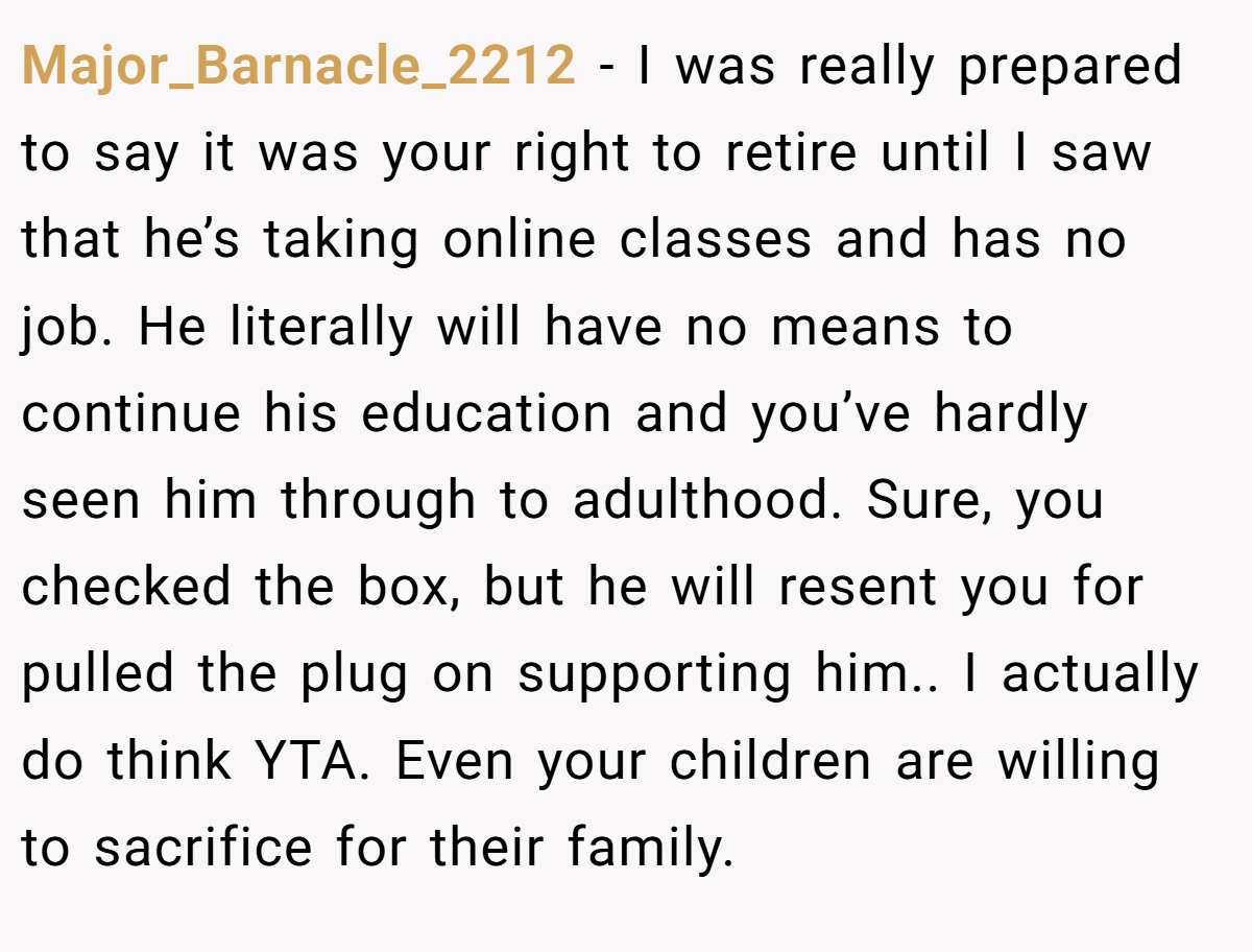 Major_Barnacle_2212 - I was really prepared to say it was your right to retire until I saw that he’s taking online classes and has no job. He literally will have no means to continue his education and you’ve hardly seen him through to adulthood. Sure, you checked the box, but he will resent you for pulled the plug on supporting him.. I actually do think YTA. Even your children are willing to sacrifice for their family.