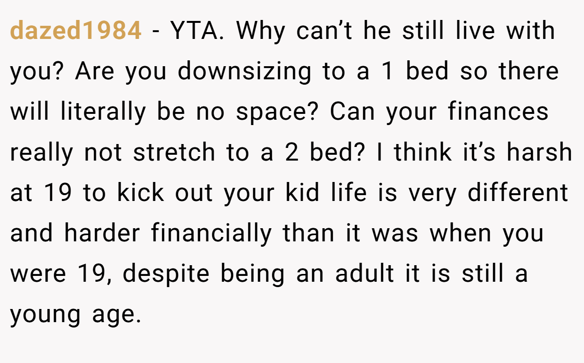 dazed1984 - YTA. Why can’t he still live with you? Are you downsizing to a 1 bed so there will literally be no space? Can your finances really not stretch to a 2 bed? I think it’s harsh at 19 to kick out your kid life is very different and harder financially than it was when you were 19, despite being an adult it is still a young age.