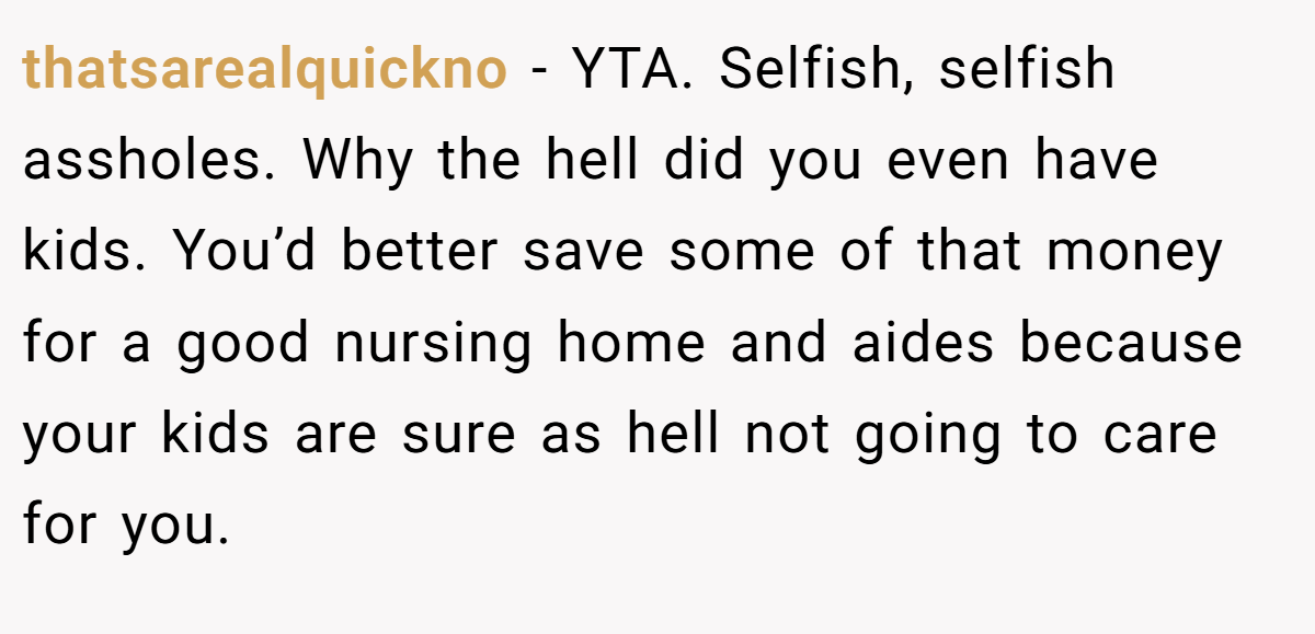 thatsarealquickno - YTA. Selfish, selfish assholes. Why the hell did you even have kids. You’d better save some of that money for a good nursing home and aides because your kids are sure as hell not going to care for you.
