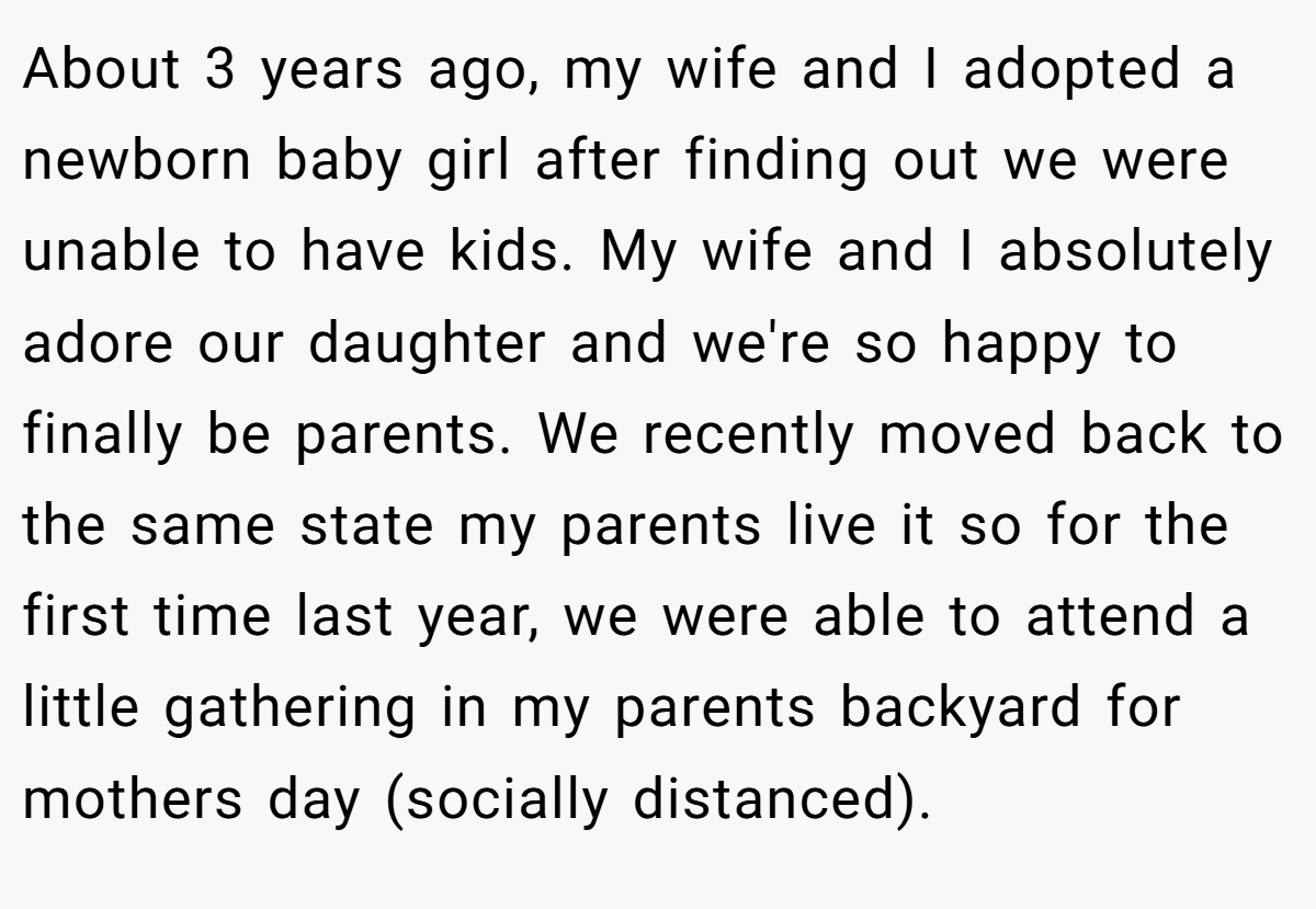 About 3 years ago, my wife and I adopted a newborn baby girl after finding out we were unable to have kids. My wife and I absolutely adore our daughter and we're so happy to finally be parents. We recently moved back to the same state my parents live it so for the first time last year, we were able to attend a little gathering in my parents backyard for mothers day (socially distanced).