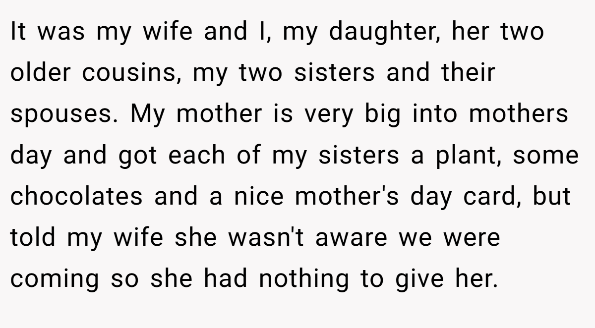 It was my wife and I, my daughter, her two older cousins, my two sisters and their spouses. My mother is very big into mothers day and got each of my sisters a plant, some chocolates and a nice mother's day card, but told my wife she wasn't aware we were coming so she had nothing to give her.