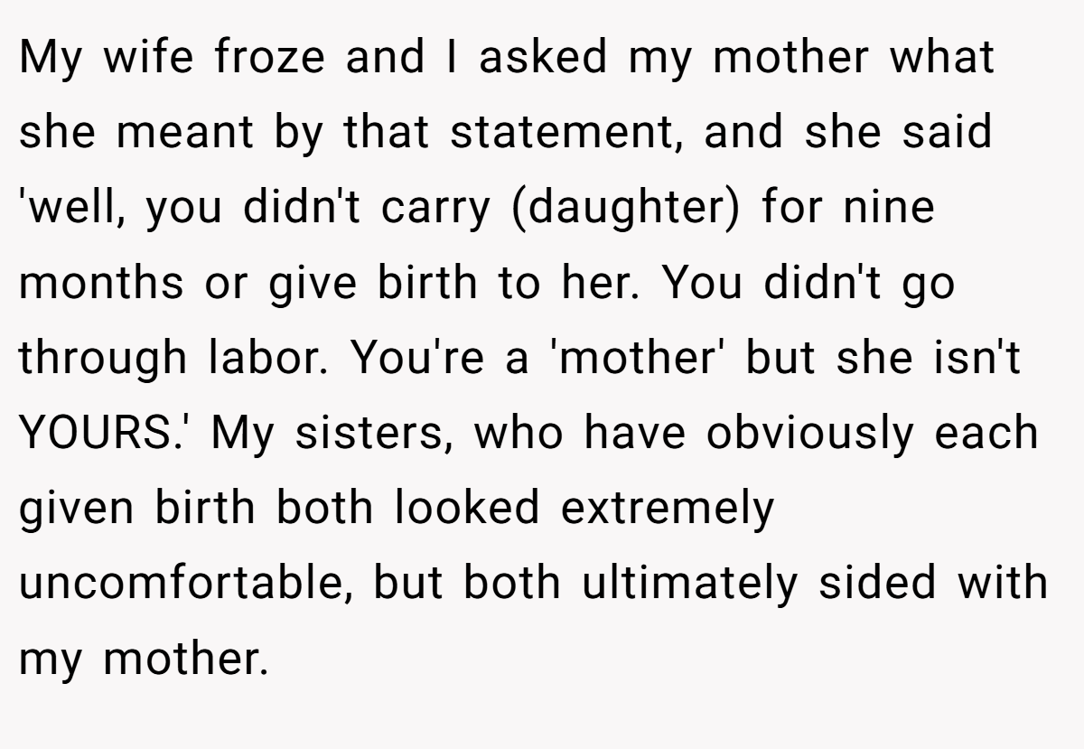 My wife froze and I asked my mother what she meant by that statement, and she said 'well, you didn't carry (daughter) for nine months or give birth to her. You didn't go through labor. You're a 'mother' but she isn't YOURS.' My sisters, who have obviously each given birth both looked extremely uncomfortable, but both ultimately sided with my mother.