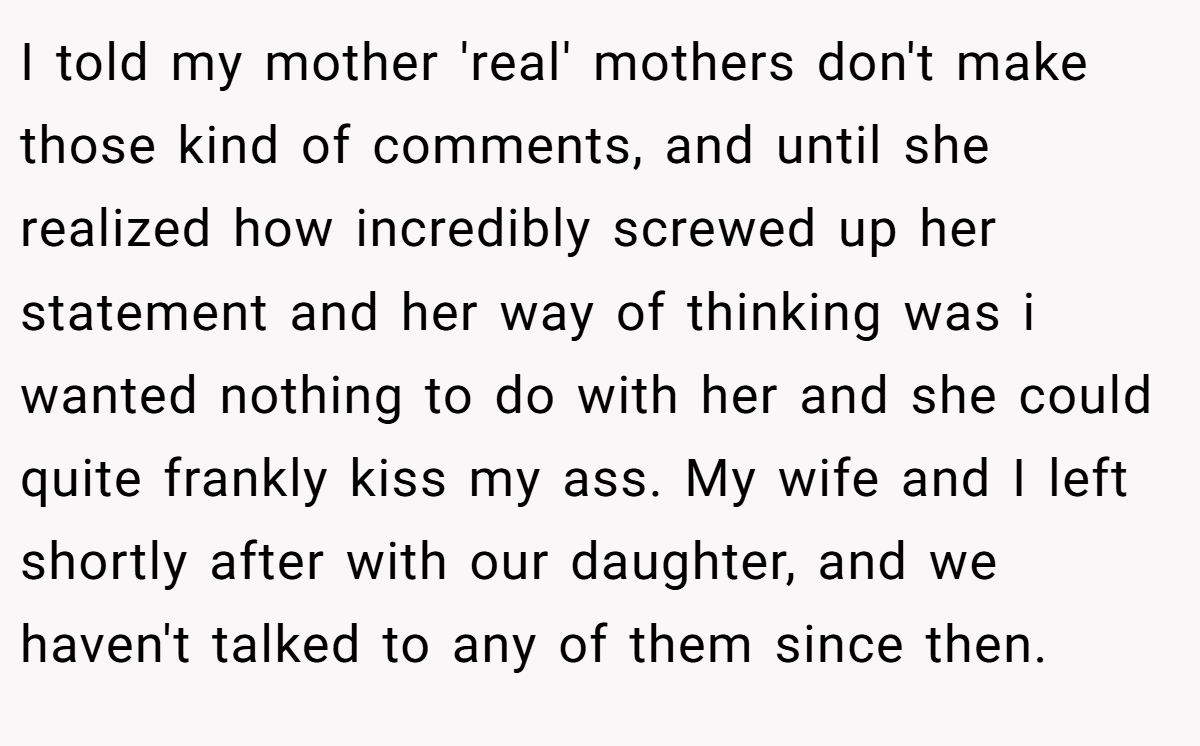 I told my mother 'real' mothers don't make those kind of comments, and until she realized how incredibly screwed up her statement and her way of thinking was i wanted nothing to do with her and she could quite frankly kiss my ass. My wife and I left shortly after with our daughter, and we haven't talked to any of them since then.