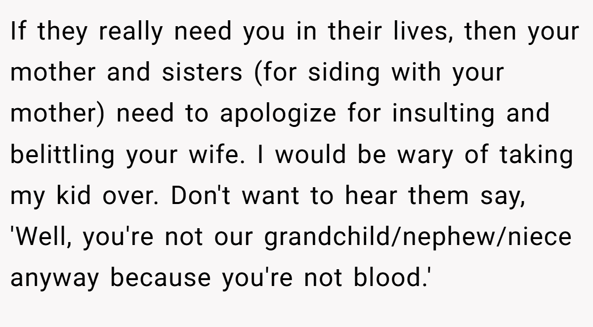 If they really need you in their lives, then your mother and sisters (for siding with your mother) need to apologize for insulting and belittling your wife. I would be wary of taking my kid over. Don't want to hear them say, 'Well, you're not our grandchild/nephew/niece anyway because you're not blood.'